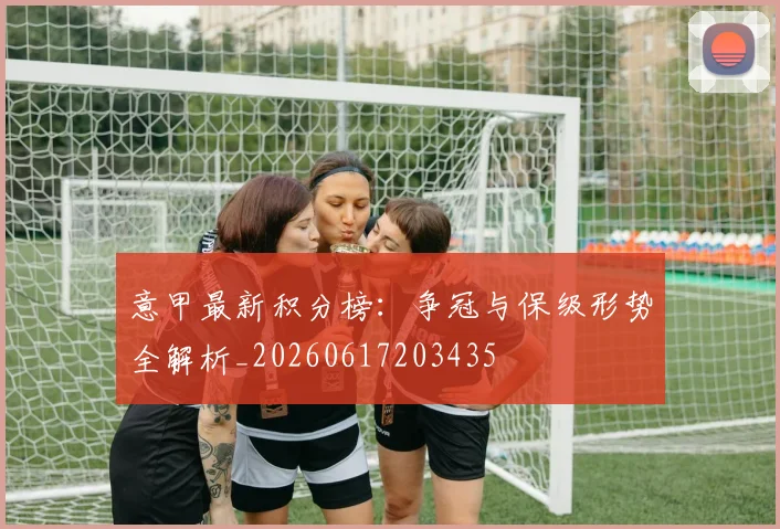 意甲最新积分榜：争冠与保级形势全解析_20260617203435