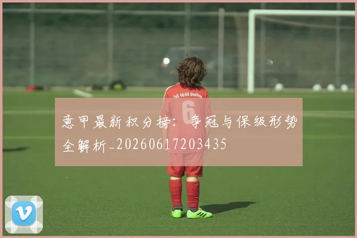意甲最新积分榜：争冠与保级形势全解析_20260617203435